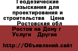 Геодезические изыскания для проектирования и строительства › Цена ­ 500 - Ростовская обл., Ростов-на-Дону г. Услуги » Другие   